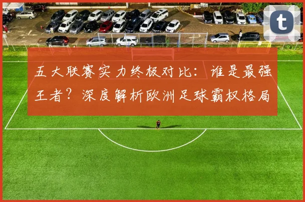 五大联赛实力终极对比：谁是最强王者？深度解析欧洲足球霸权格局