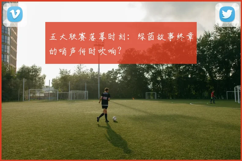 五大联赛落幕时刻：绿茵故事终章的哨声何时吹响？