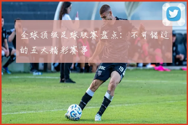 全球顶级足球联赛盘点：不可错过的五大精彩赛事