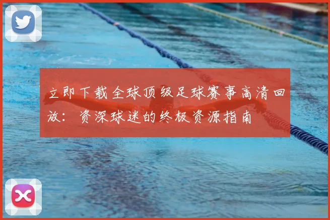 立即下载全球顶级足球赛事高清回放：资深球迷的终极资源指南