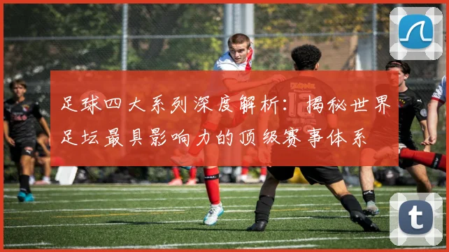 足球四大系列深度解析：揭秘世界足坛最具影响力的顶级赛事体系