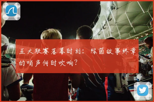 五大联赛落幕时刻：绿茵故事终章的哨声何时吹响？